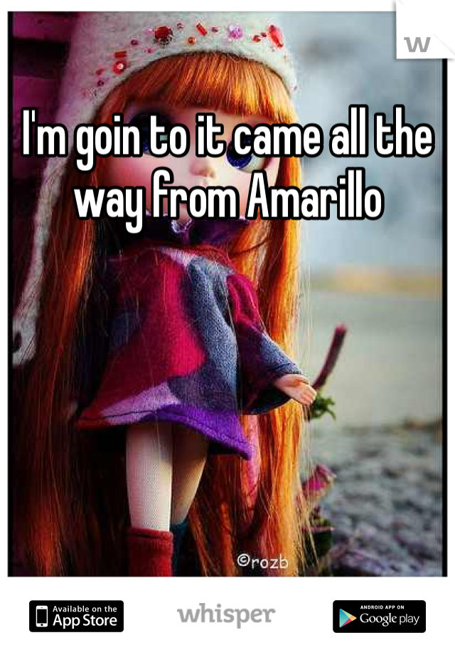 I'm goin to it came all the way from Amarillo 