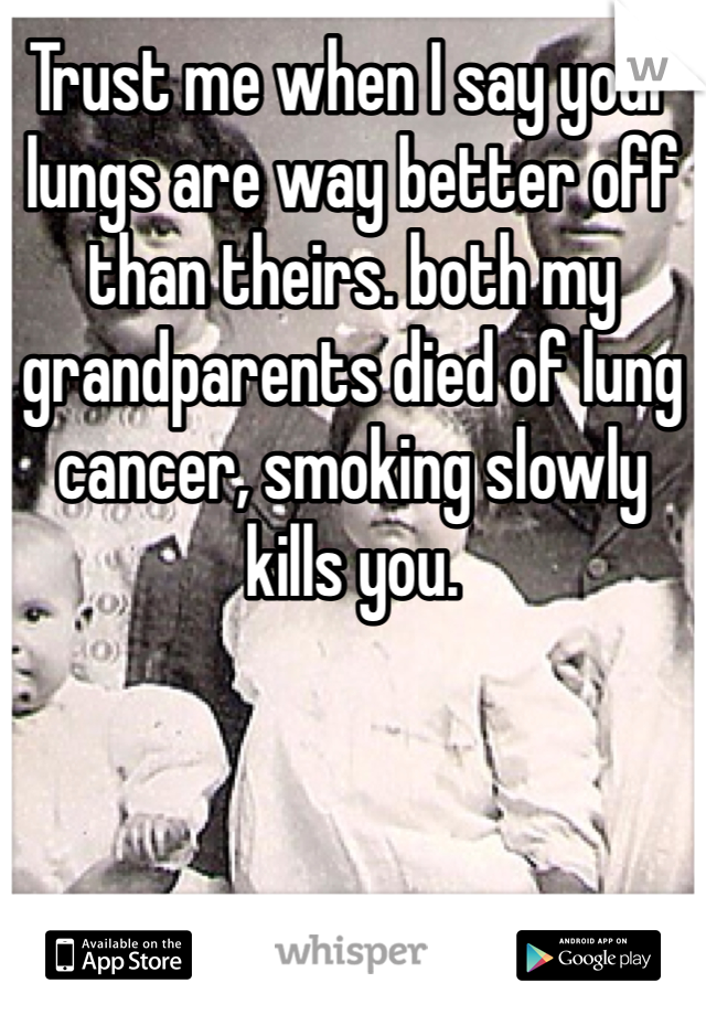 Trust me when I say your lungs are way better off than theirs. both my grandparents died of lung cancer, smoking slowly kills you. 