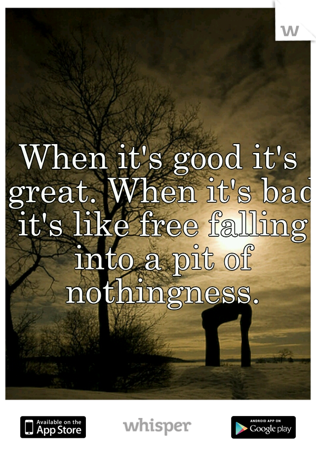 When it's good it's great. When it's bad it's like free falling into a pit of nothingness.