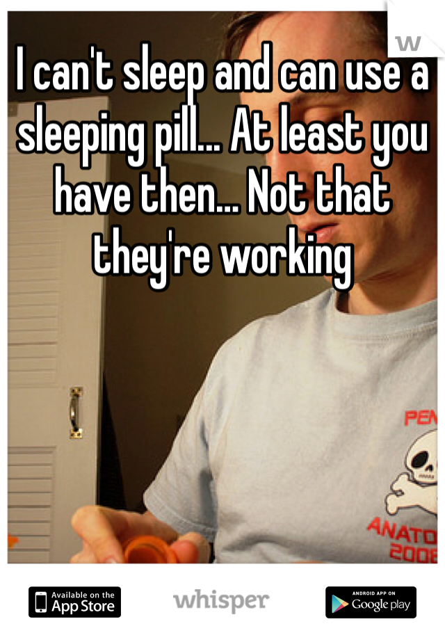 I can't sleep and can use a sleeping pill... At least you have then… Not that they're working