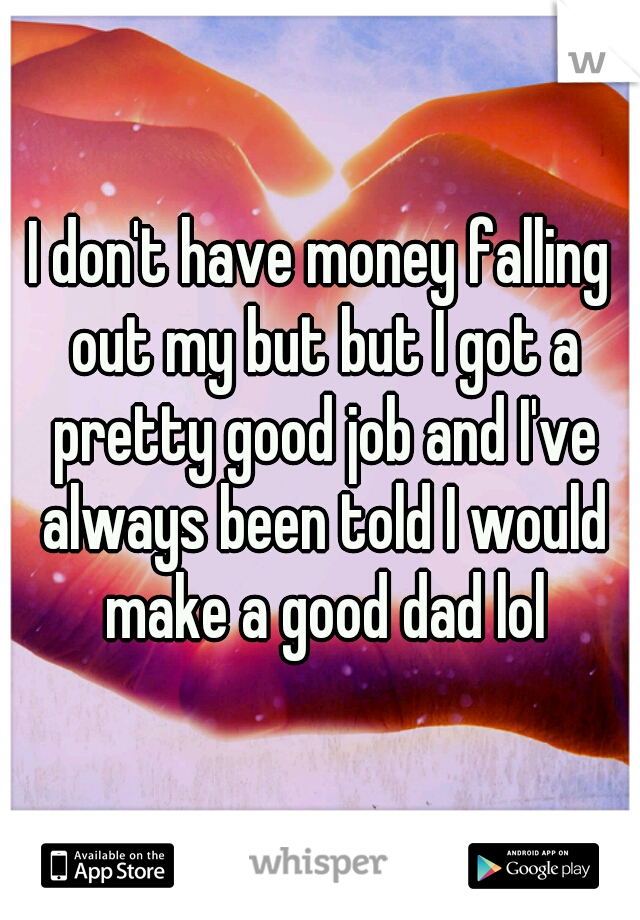 I don't have money falling out my but but I got a pretty good job and I've always been told I would make a good dad lol
