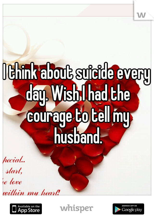 I think about suicide every day. Wish I had the courage to tell my husband.