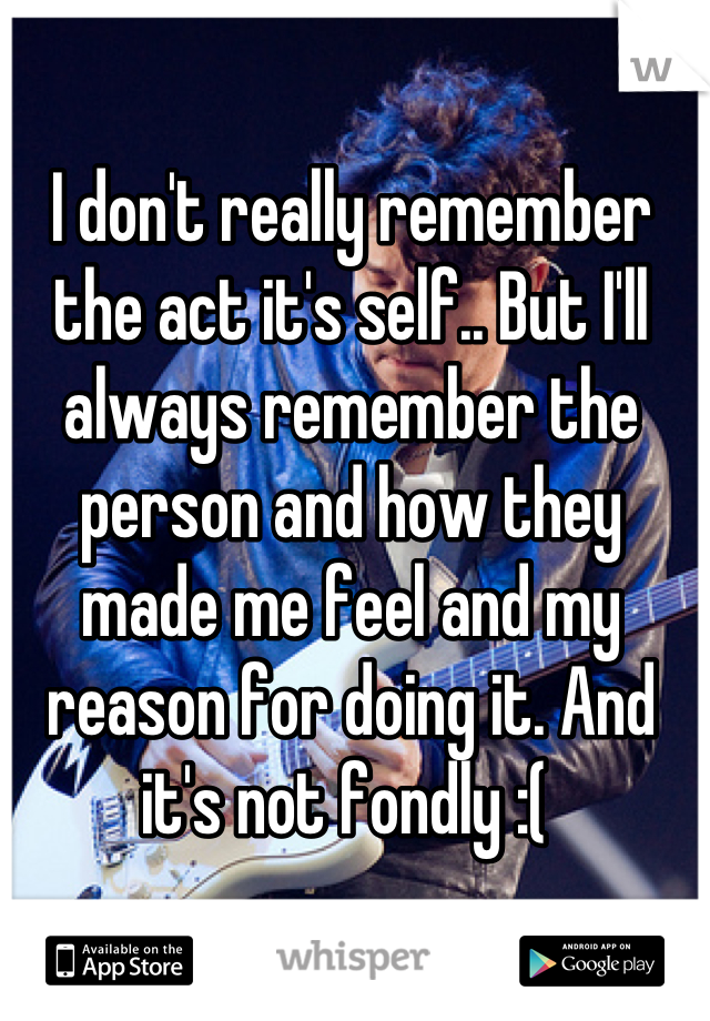 I don't really remember the act it's self.. But I'll always remember the person and how they made me feel and my reason for doing it. And it's not fondly :( 