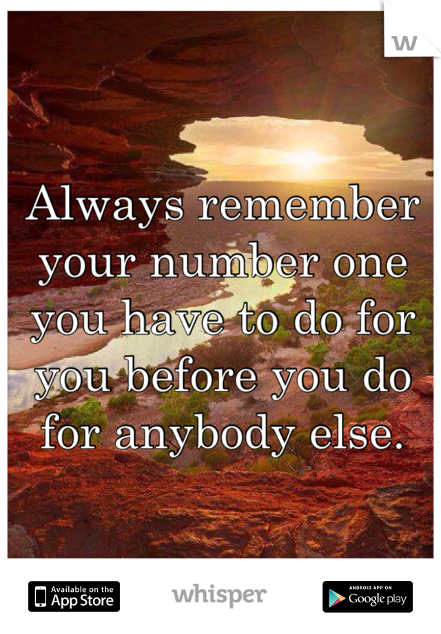 Always remember your number one you have to do for you before you do for anybody else. 