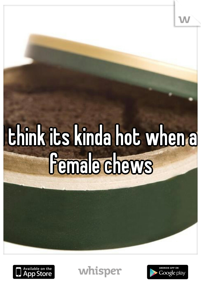 I think its kinda hot when a female chews