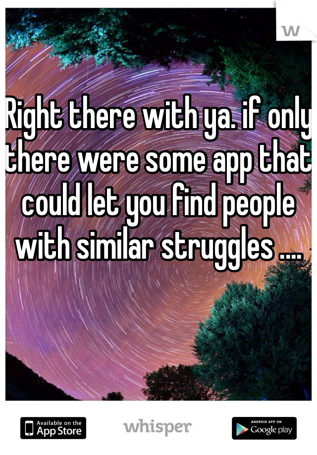 Right there with ya. if only there were some app that could let you find people with similar struggles .... 