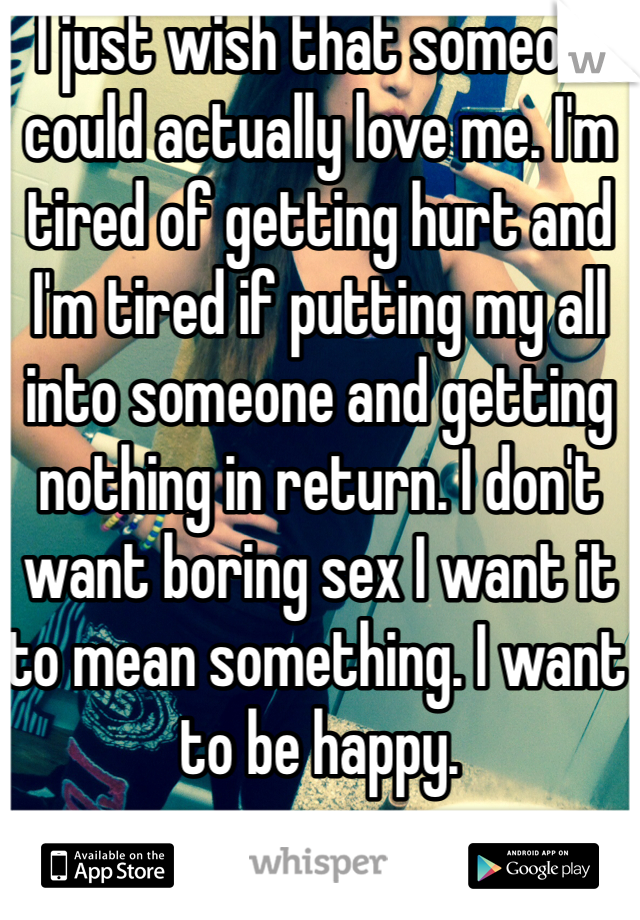  I just wish that someone could actually love me. I'm tired of getting hurt and I'm tired if putting my all into someone and getting nothing in return. I don't want boring sex I want it to mean something. I want to be happy.