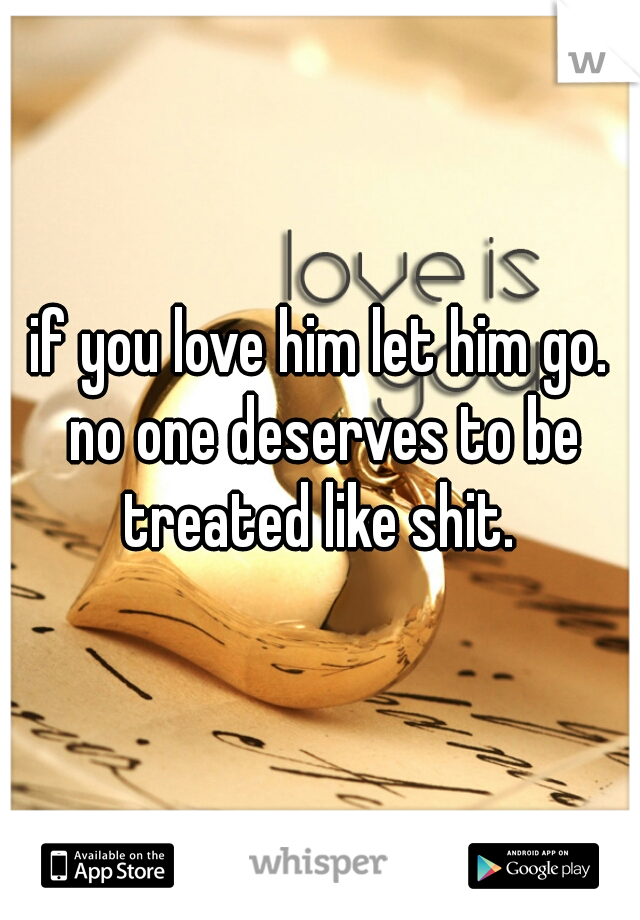 if you love him let him go. no one deserves to be treated like shit. 