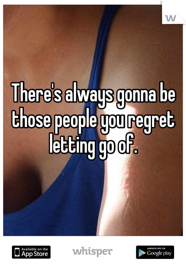 There's always gonna be those people you regret letting go of. 