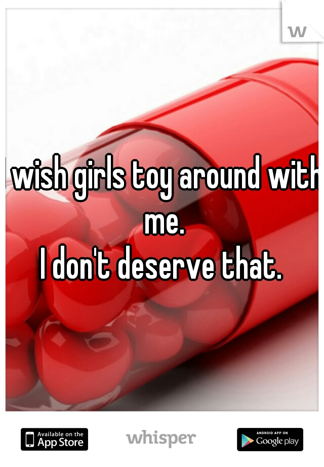 I wish girls toy around with me.
I don't deserve that.
