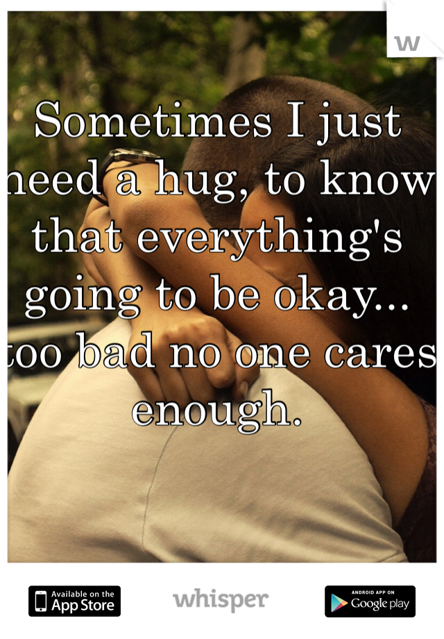 Sometimes I just need a hug, to know that everything's going to be okay... too bad no one cares enough.