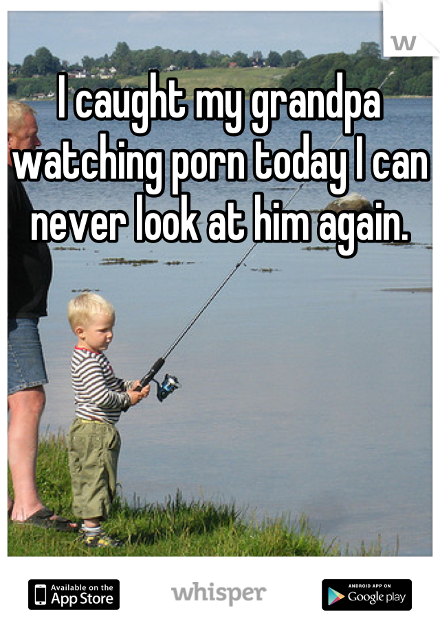 I caught my grandpa watching porn today I can never look at him again.