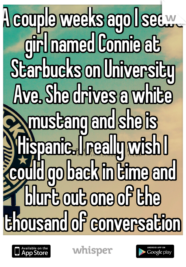 A couple weeks ago I seen a girl named Connie at Starbucks on University Ave. She drives a white mustang and she is Hispanic. I really wish I could go back in time and blurt out one of the thousand of conversation starters I thought of.