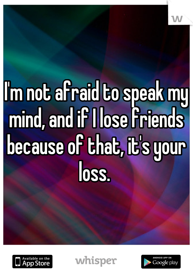 I'm not afraid to speak my mind, and if I lose friends because of that, it's your loss. 