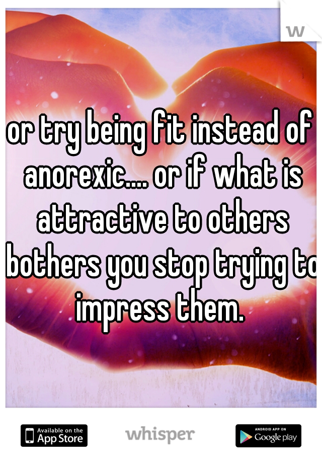 or try being fit instead of anorexic.... or if what is attractive to others bothers you stop trying to impress them. 