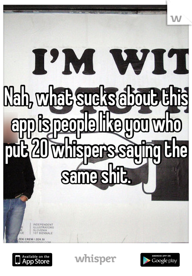 Nah, what sucks about this app is people like you who put 20 whispers saying the same shit.