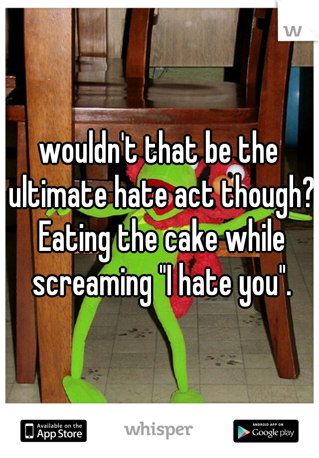 wouldn't that be the ultimate hate act though? Eating the cake while screaming "I hate you".