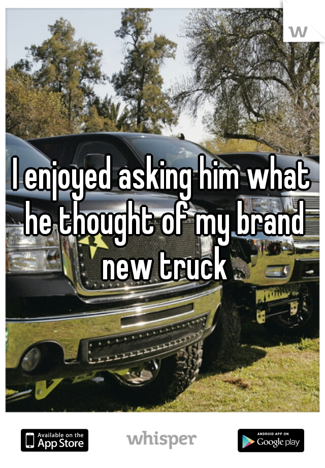 I enjoyed asking him what he thought of my brand new truck
