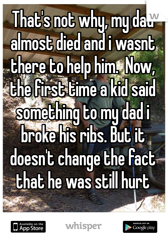 That's not why, my dad almost died and i wasnt there to help him.  Now, the first time a kid said something to my dad i broke his ribs. But it doesn't change the fact that he was still hurt