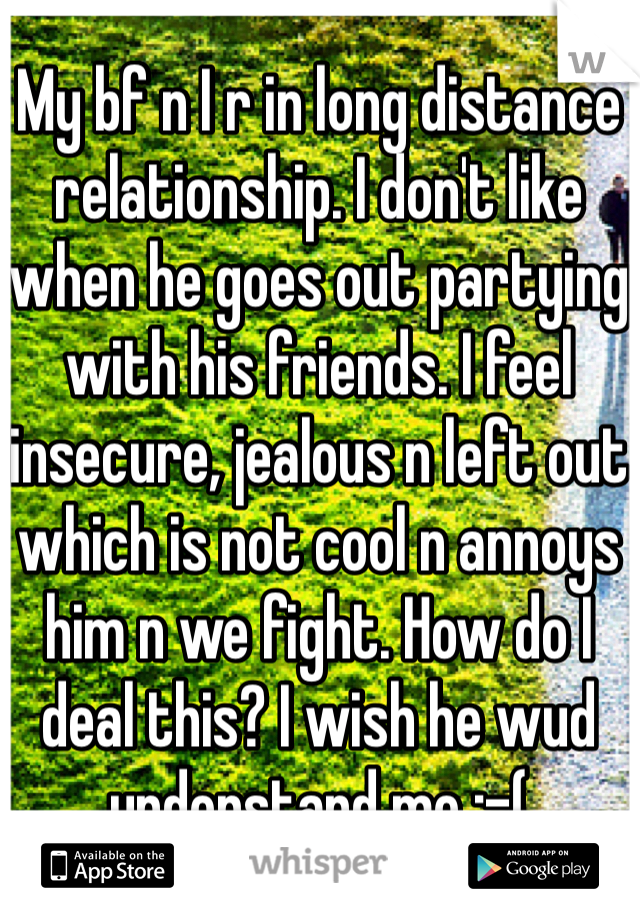My bf n I r in long distance relationship. I don't like when he goes out partying with his friends. I feel insecure, jealous n left out which is not cool n annoys him n we fight. How do I deal this? I wish he wud understand me :-(