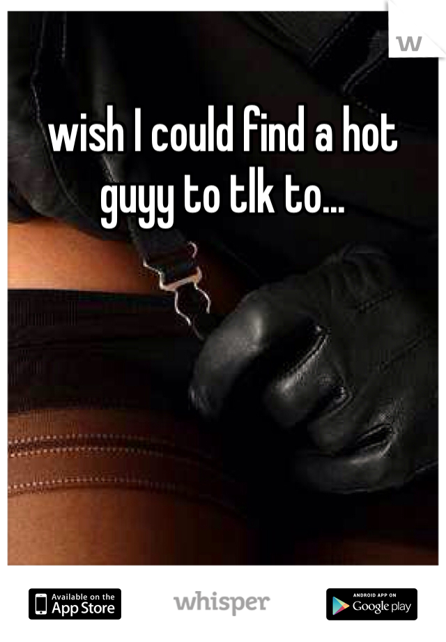 wish I could find a hot guyy to tlk to...