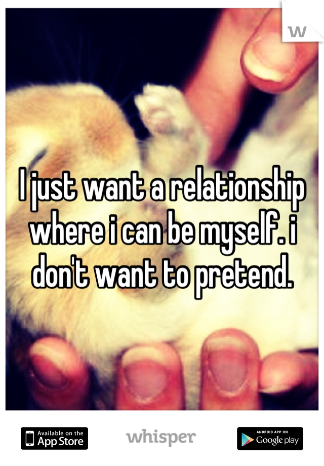 I just want a relationship where i can be myself. i don't want to pretend.