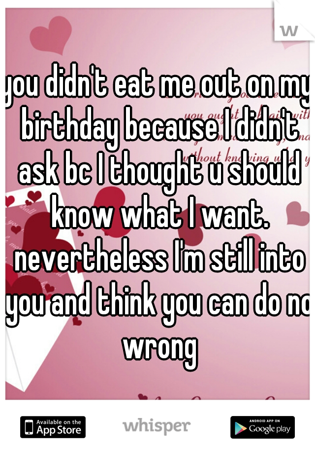 you didn't eat me out on my birthday because I didn't ask bc I thought u should know what I want. nevertheless I'm still into you and think you can do no wrong