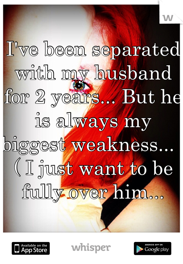 I've been separated with my husband for 2 years... But he is always my biggest weakness... :( I just want to be fully over him...
