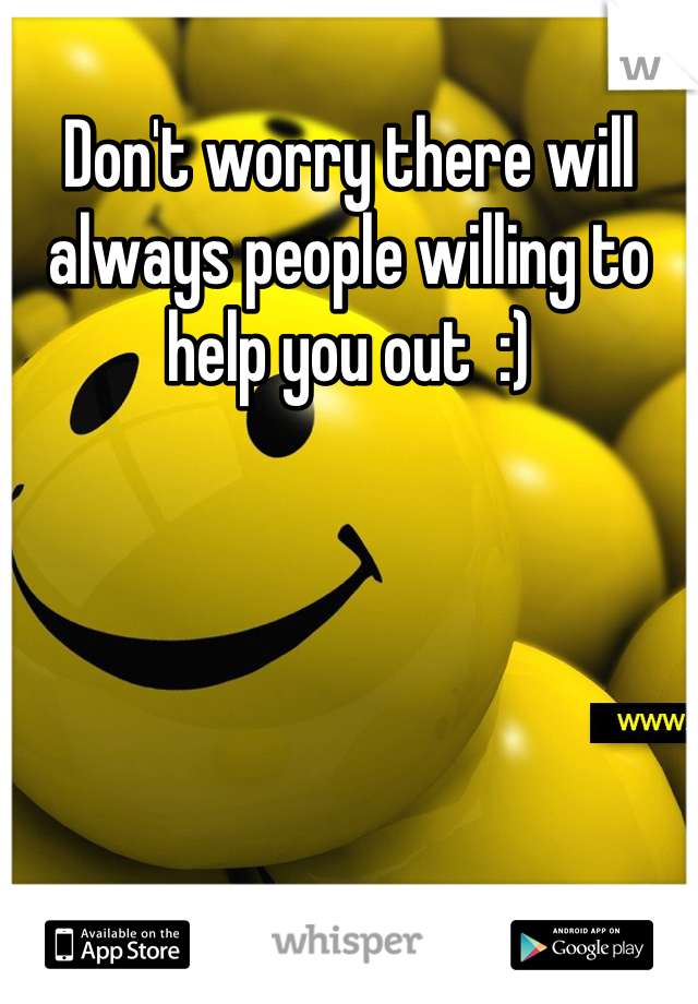 Don't worry there will always people willing to help you out  :)