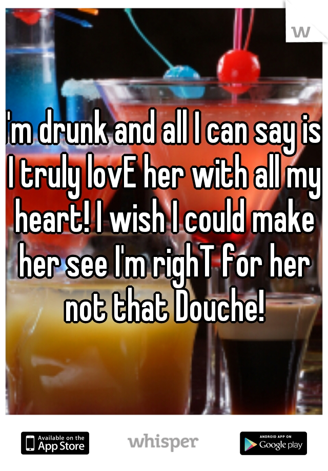 I'm drunk and all I can say is I truly lovE her with all my heart! I wish I could make her see I'm righT for her not that Douche!