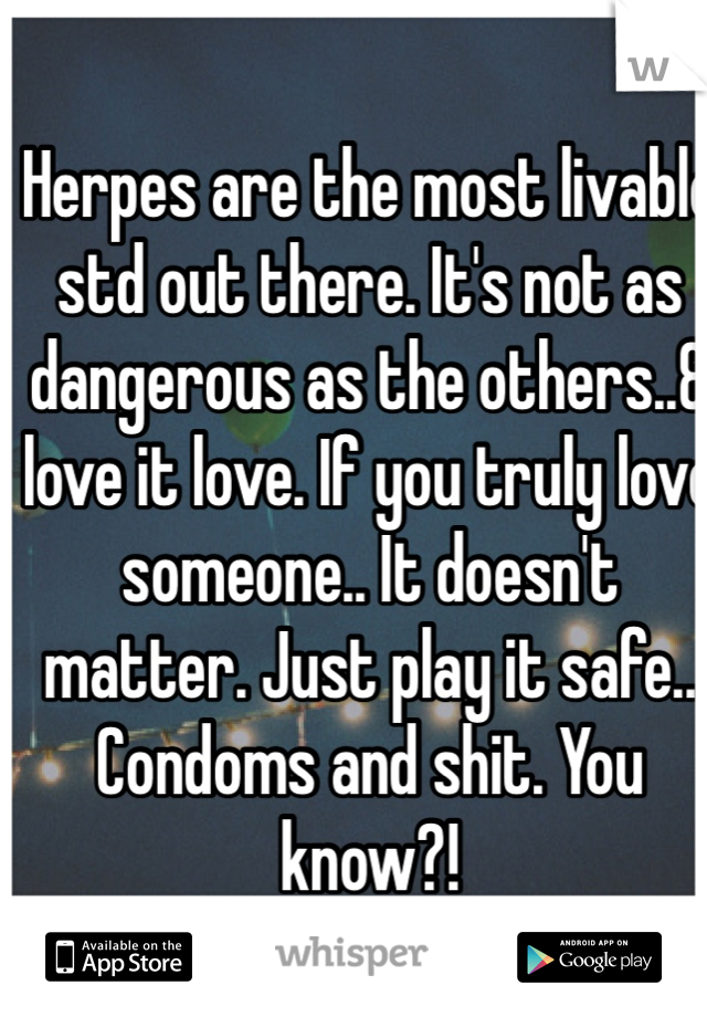 Herpes are the most livable std out there. It's not as dangerous as the others..& love it love. If you truly love someone.. It doesn't matter. Just play it safe.. Condoms and shit. You know?! 