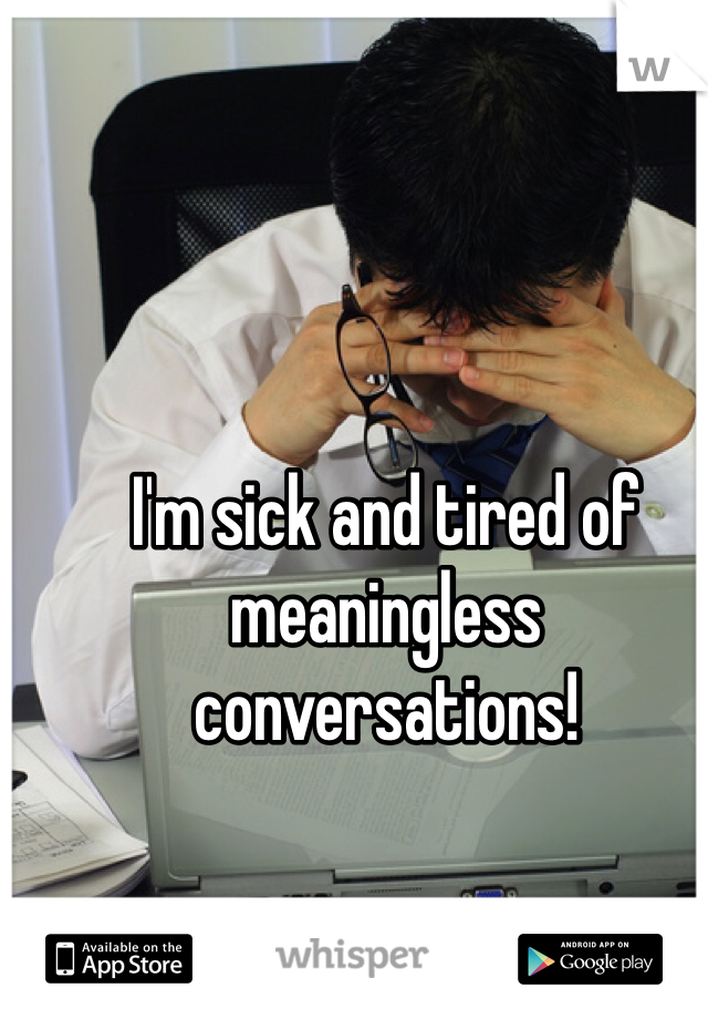 I'm sick and tired of meaningless conversations! 