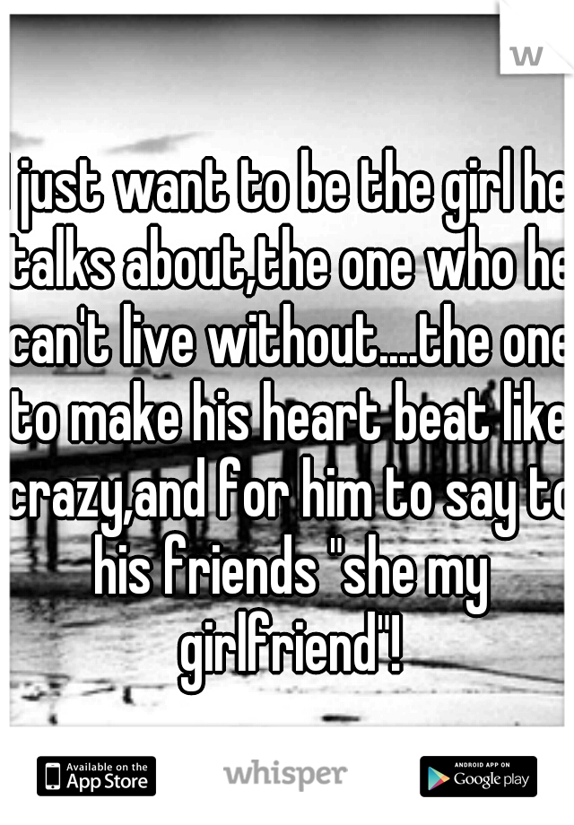 I just want to be the girl he talks about,the one who he can't live without....the one to make his heart beat like crazy,and for him to say to his friends "she my girlfriend"!