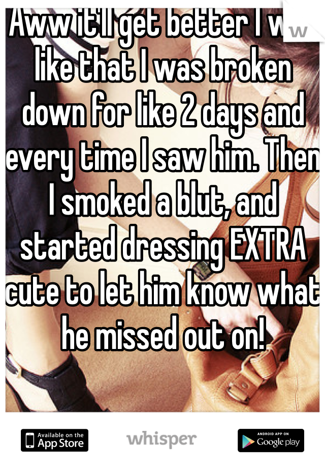 Aww it'll get better I was like that I was broken down for like 2 days and every time I saw him. Then I smoked a blut, and started dressing EXTRA cute to let him know what he missed out on!