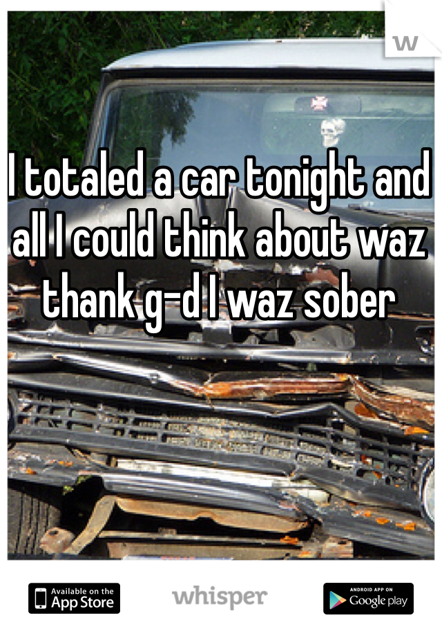 I totaled a car tonight and all I could think about waz thank g-d I waz sober 