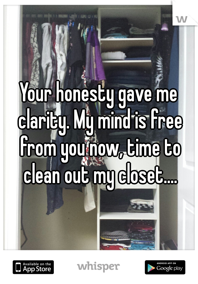 Your honesty gave me clarity. My mind is free from you now, time to clean out my closet....