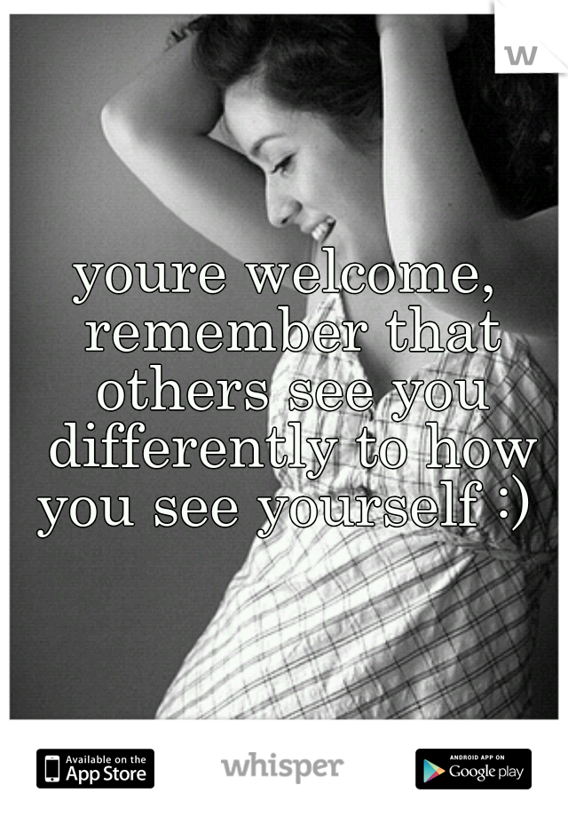 youre welcome, remember that others see you differently to how you see yourself :) 