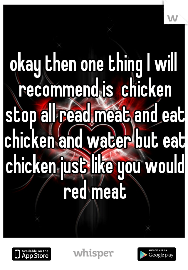 okay then one thing I will recommend is  chicken stop all read meat and eat chicken and water but eat chicken just like you would red meat