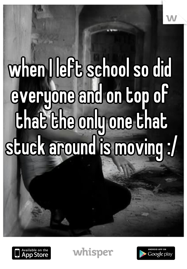when I left school so did everyone and on top of  that the only one that stuck around is moving :/