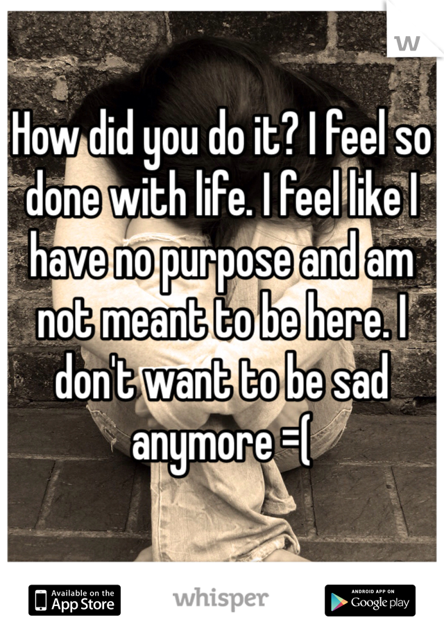 How did you do it? I feel so done with life. I feel like I have no purpose and am not meant to be here. I don't want to be sad anymore =( 