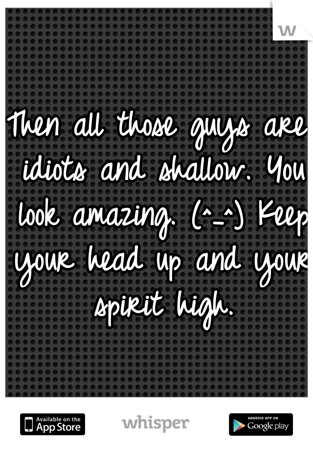 Then all those guys are idiots and shallow. You look amazing. (^_^) Keep your head up and your spirit high.