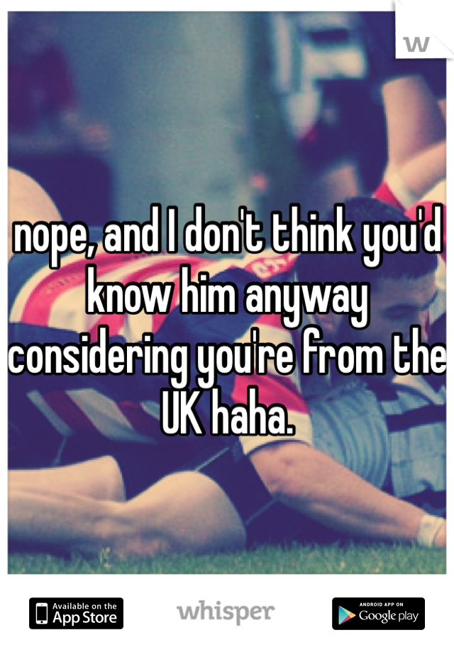 nope, and I don't think you'd know him anyway considering you're from the UK haha. 
