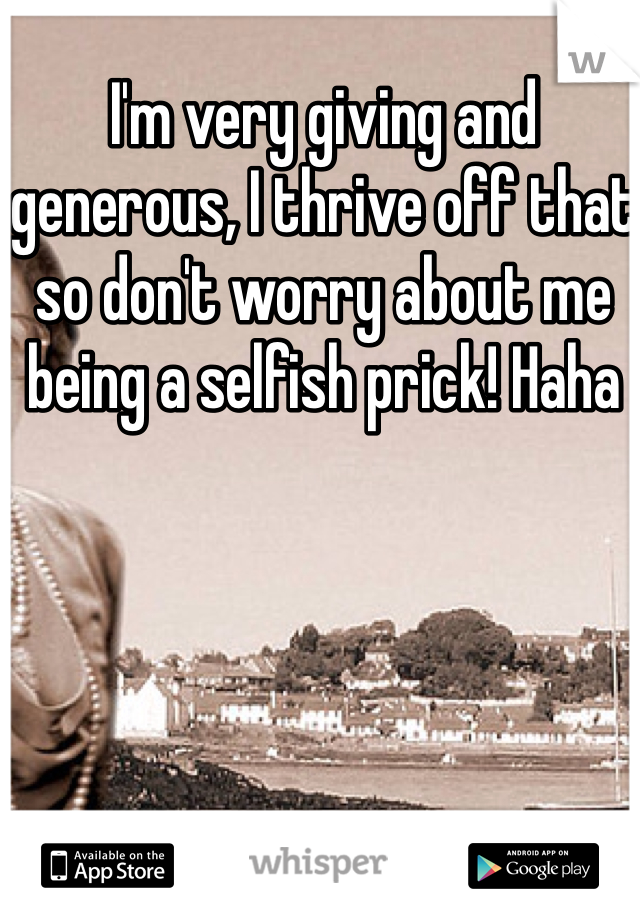 I'm very giving and generous, I thrive off that so don't worry about me being a selfish prick! Haha