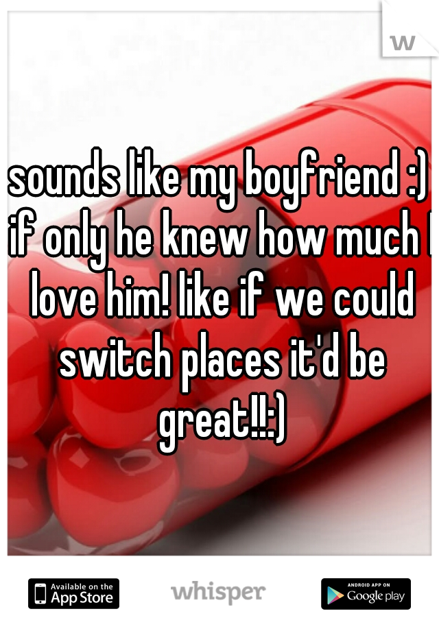 sounds like my boyfriend :) if only he knew how much I love him! like if we could switch places it'd be great!!:)