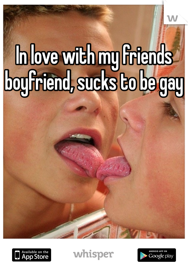 In love with my friends boyfriend, sucks to be gay 