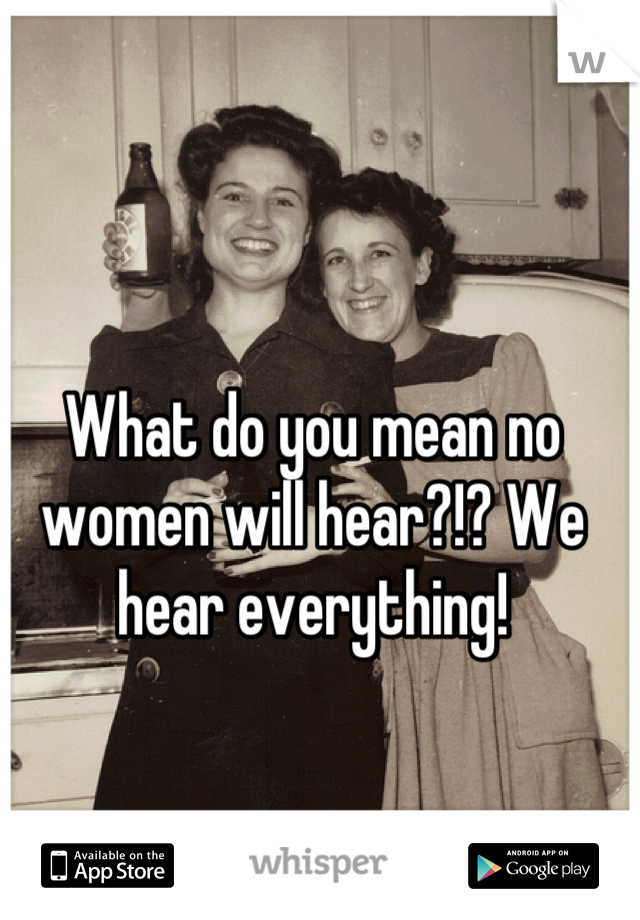 What do you mean no women will hear?!? We hear everything!