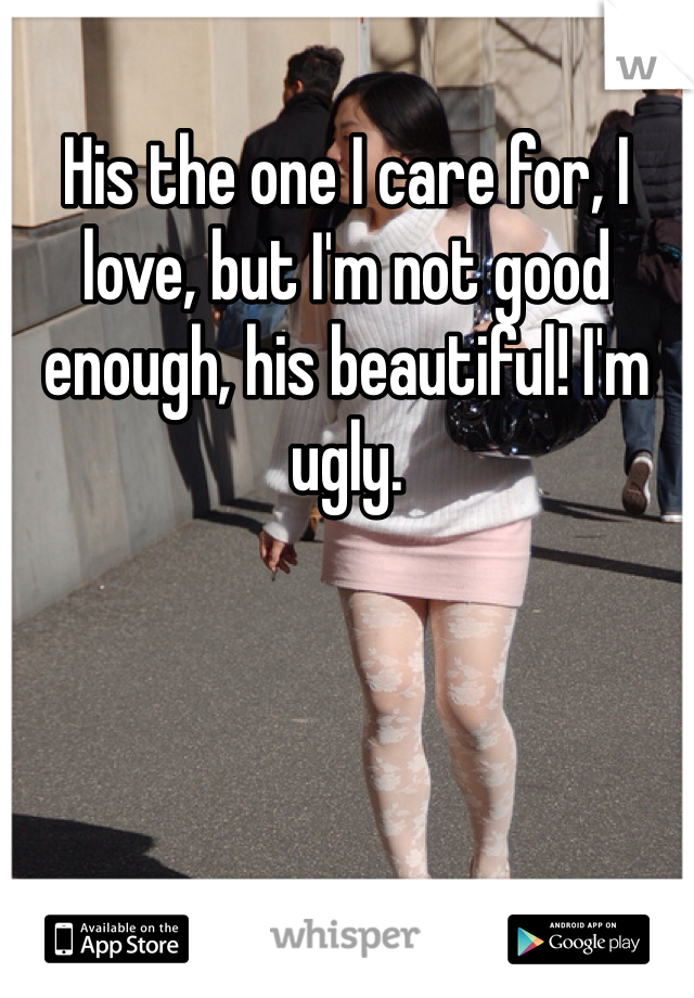 His the one I care for, I love, but I'm not good enough, his beautiful! I'm ugly.