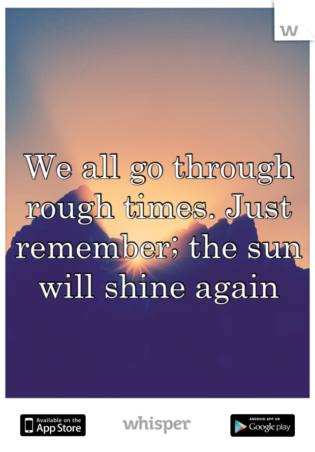 We all go through rough times. Just remember; the sun will shine again