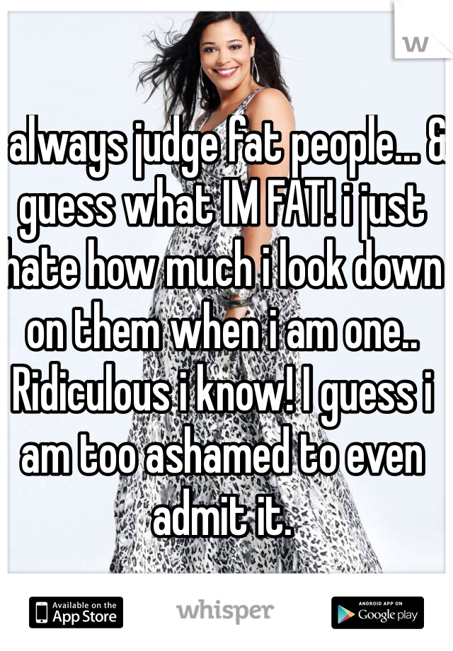 I always judge fat people... & guess what IM FAT! i just hate how much i look down on them when i am one.. Ridiculous i know! I guess i am too ashamed to even admit it. 