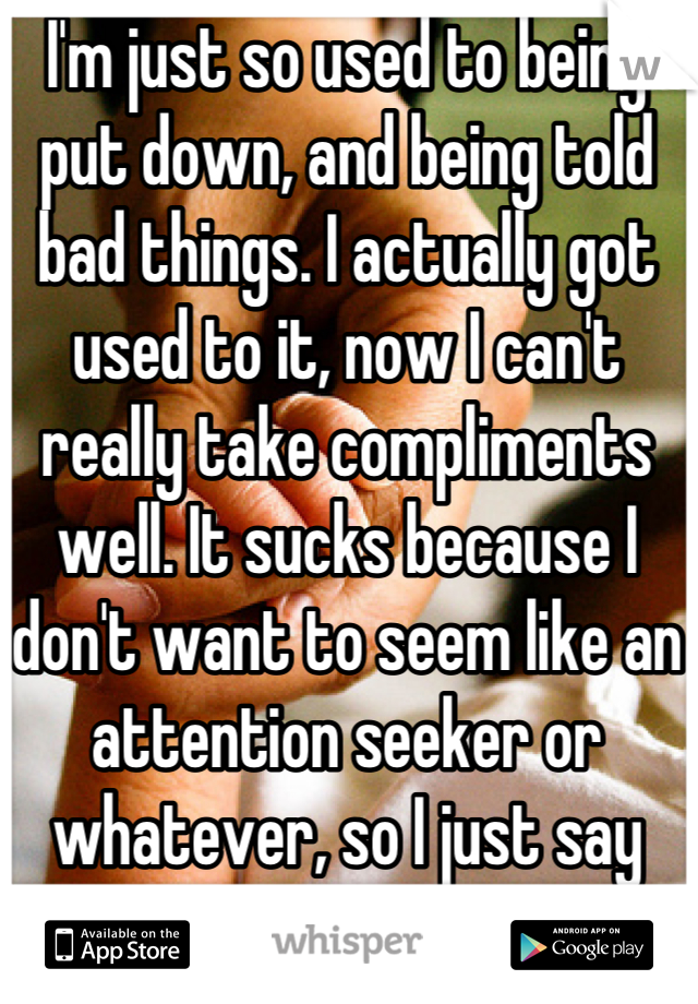 I'm just so used to being put down, and being told bad things. I actually got used to it, now I can't really take compliments well. It sucks because I don't want to seem like an attention seeker or whatever, so I just say "thank you"